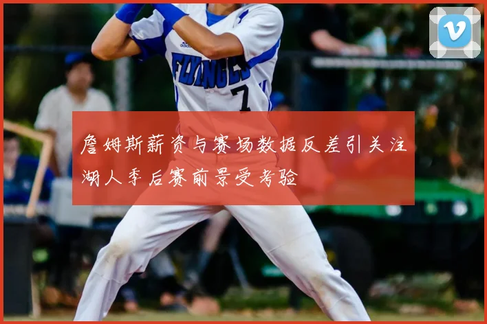 詹姆斯薪资与赛场数据反差引关注湖人季后赛前景受考验