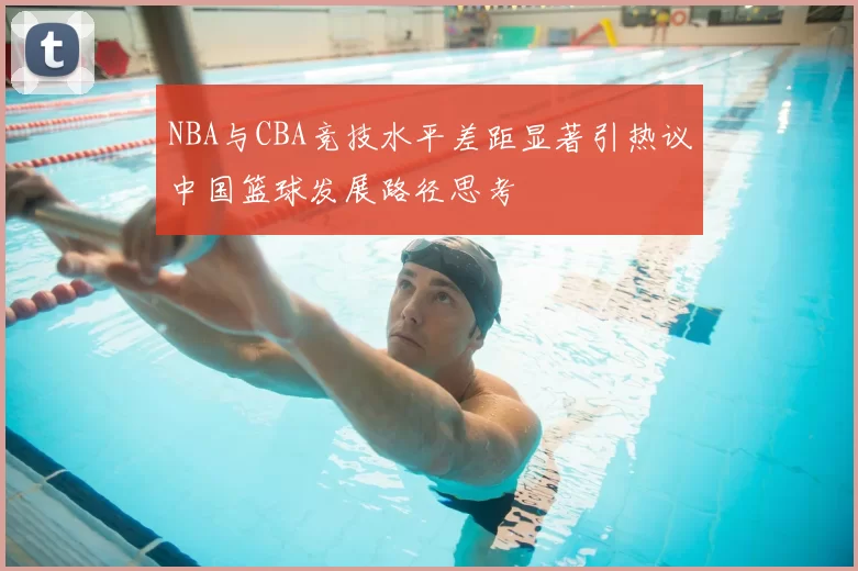 NBA与CBA竞技水平差距显著引热议中国篮球发展路径思考