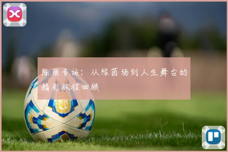 陈丽专访:从绿茵场到人生舞台的精彩旅程回顾