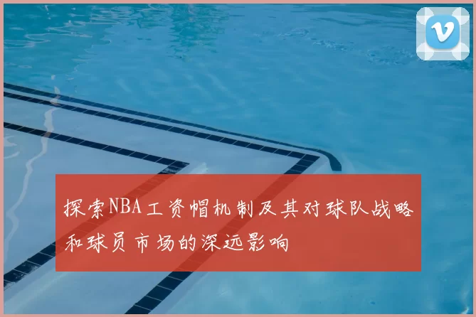 探索NBA工资帽机制及其对球队战略和球员市场的深远影响