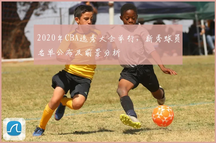 2020年CBA选秀大会举行，新秀球员名单公布及前景分析