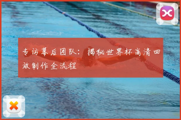 专访幕后团队:揭秘世界杯高清回放制作全流程
