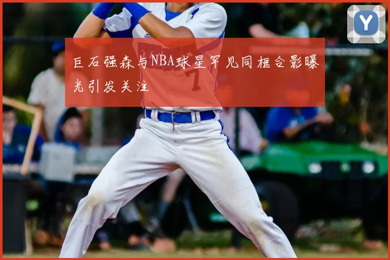 巨石强森与NBA球星罕见同框合影曝光引发关注