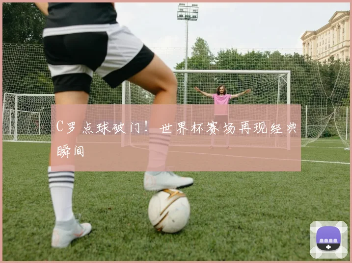 C罗点球破门！世界杯赛场再现经典瞬间