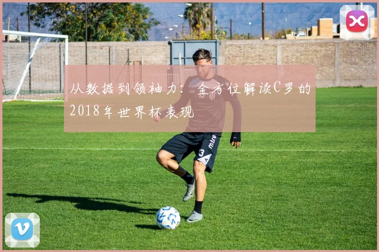 从数据到领袖力:全方位解读C罗的2018年世界杯表现