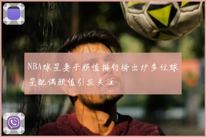 NBA球星妻子颜值排行榜出炉多位球星配偶颜值引发关注
