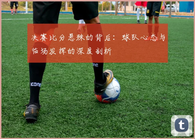 决赛比分悬殊的背后:球队心态与临场发挥的深度剖析