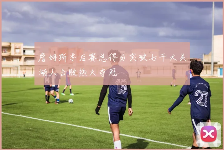 詹姆斯季后赛总得分突破七千大关湖人击败热火夺冠