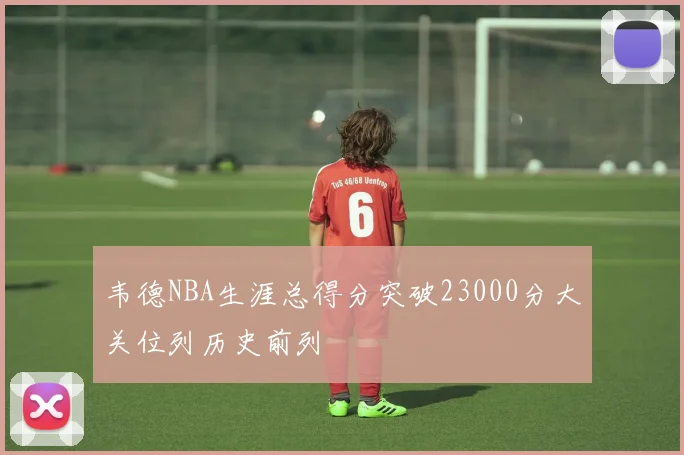 韦德NBA生涯总得分突破23000分大关位列历史前列