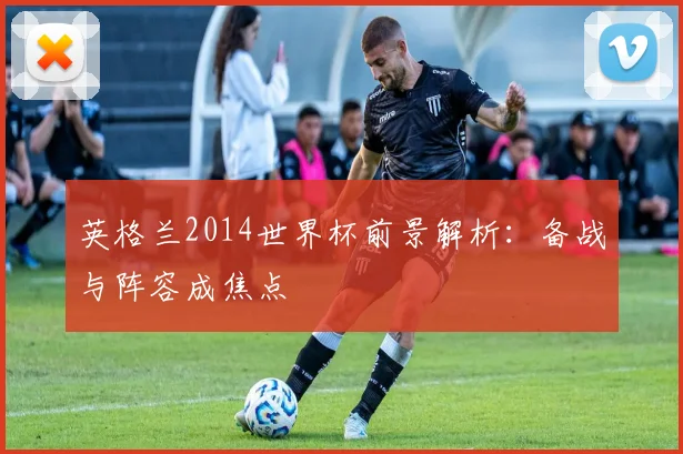英格兰2014世界杯前景解析:备战与阵容成焦点