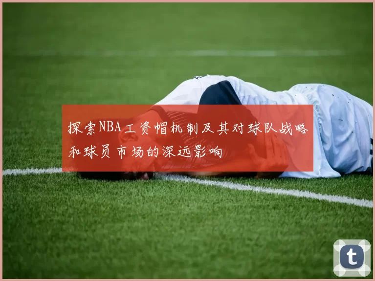 探索NBA工资帽机制及其对球队战略和球员市场的深远影响
