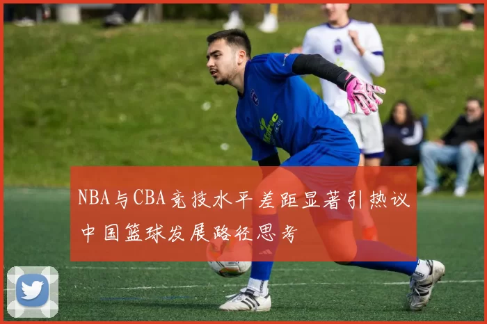 NBA与CBA竞技水平差距显著引热议中国篮球发展路径思考