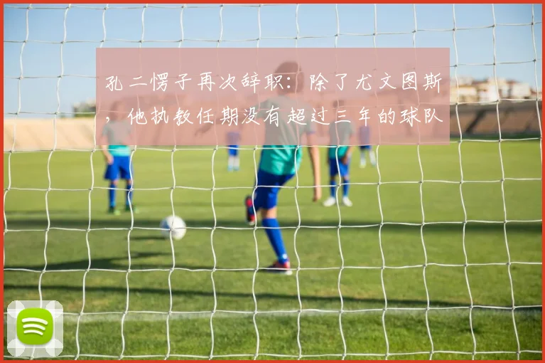 孔二愣子再次辞职:除了尤文图斯,他执教任期没有超过三年的球队_孔蒂_赛季_主教练