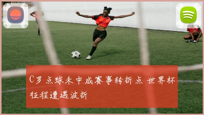 C罗点球未中成赛事转折点 世界杯征程遭遇波折