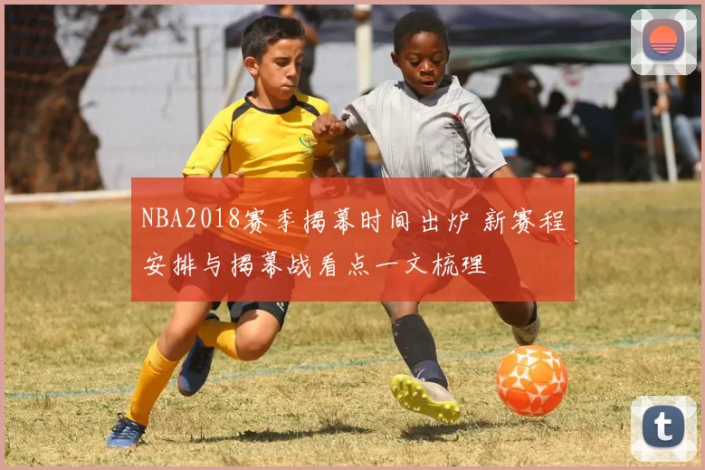 NBA2018赛季揭幕时间出炉 新赛程安排与揭幕战看点一文梳理