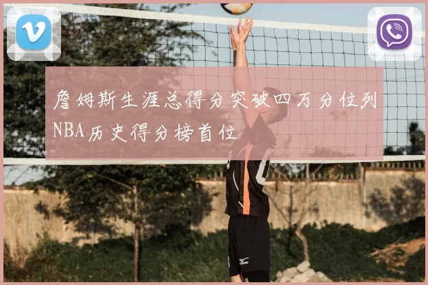 詹姆斯生涯总得分突破四万分位列NBA历史得分榜首位