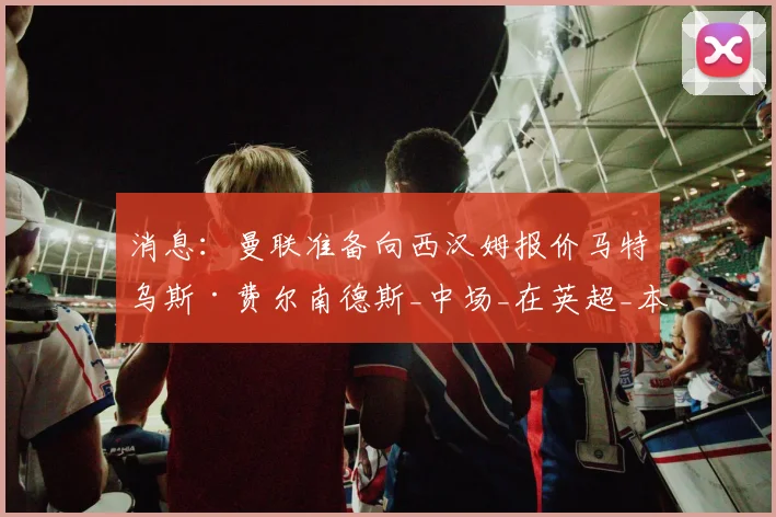 消息:曼联准备向西汉姆报价马特乌斯·费尔南德斯_中场_在英超_本赛季