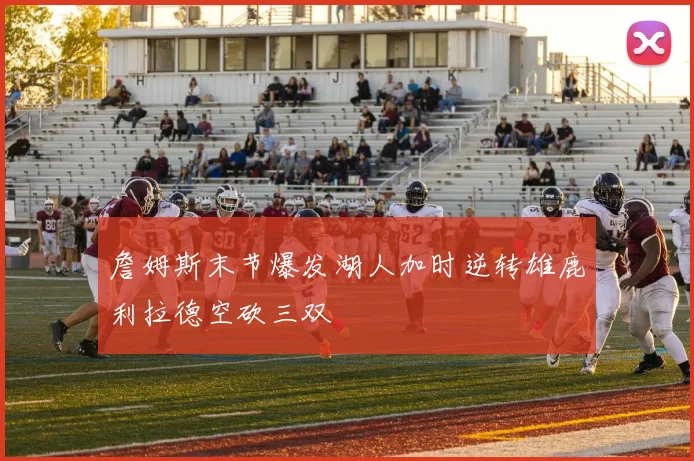 詹姆斯末节爆发湖人加时逆转雄鹿利拉德空砍三双
