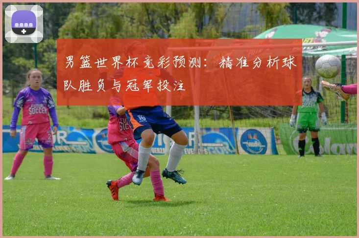 男篮世界杯竞彩预测：精准分析球队胜负与冠军投注