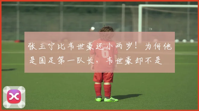 张玉宁比韦世豪还小两岁!为何他是国足第一队长,韦世豪却不是