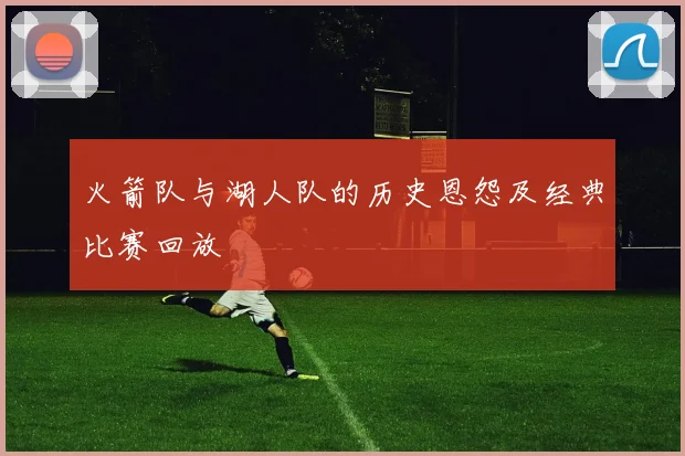 火箭队与湖人队的历史恩怨及经典比赛回放