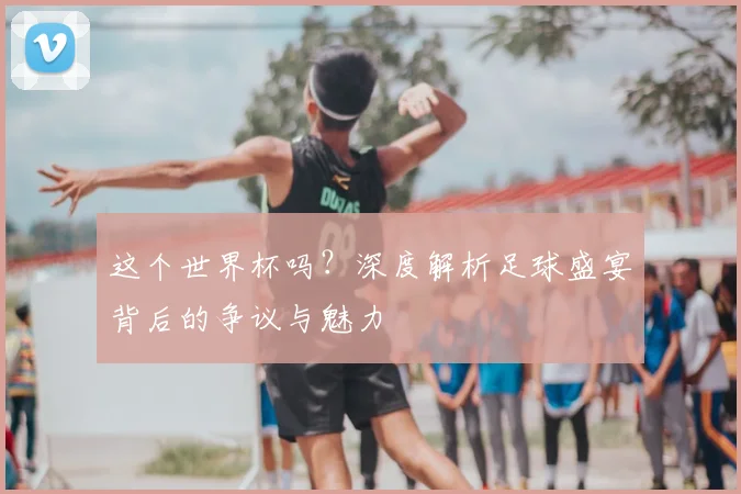 这个世界杯吗？深度解析足球盛宴背后的争议与魅力