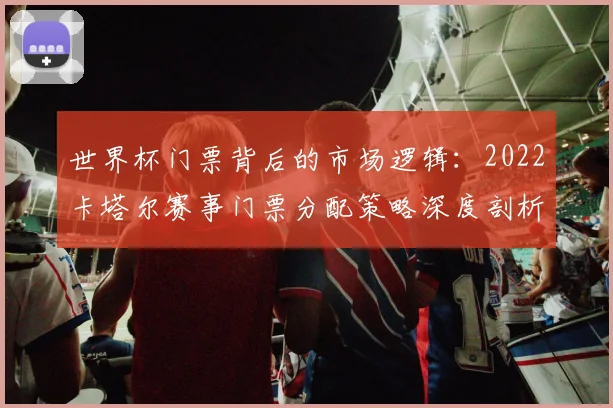 世界杯门票背后的市场逻辑:2022卡塔尔赛事门票分配策略深度剖析