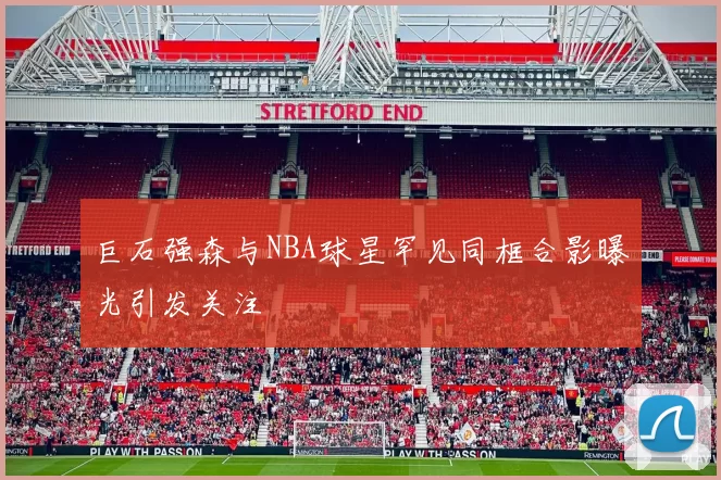 巨石强森与NBA球星罕见同框合影曝光引发关注