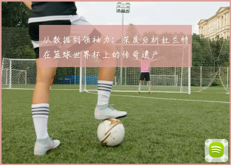 从数据到领袖力：深度分析杜兰特在篮球世界杯上的传奇遗产