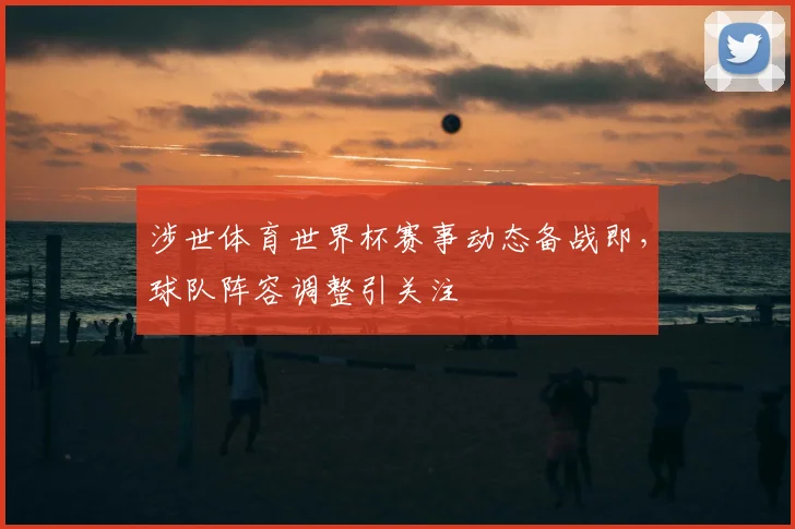 涉世体育世界杯赛事动态备战即，球队阵容调整引关注