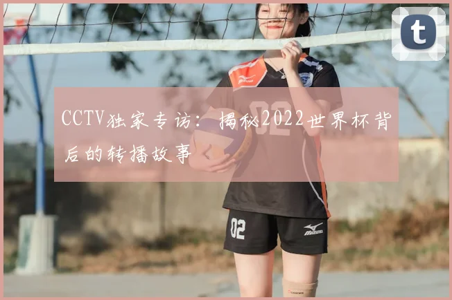 CCTV独家专访:揭秘2022世界杯背后的转播故事