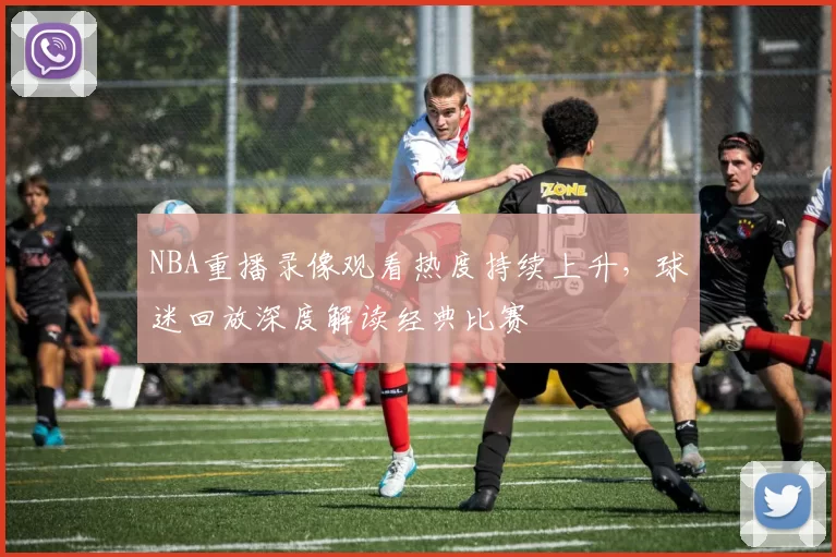 NBA重播录像观看热度持续上升，球迷回放深度解读经典比赛