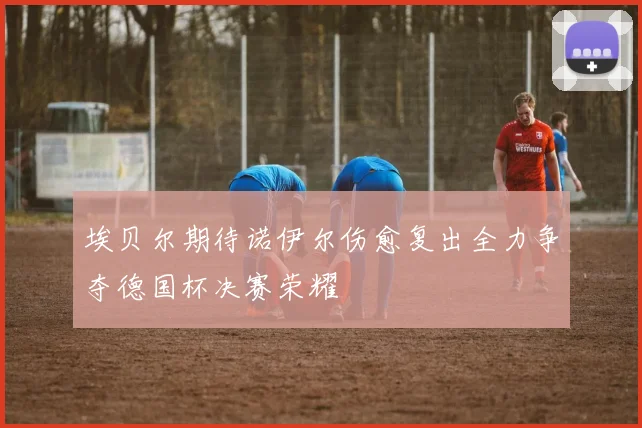 埃贝尔期待诺伊尔伤愈复出全力争夺德国杯决赛荣耀