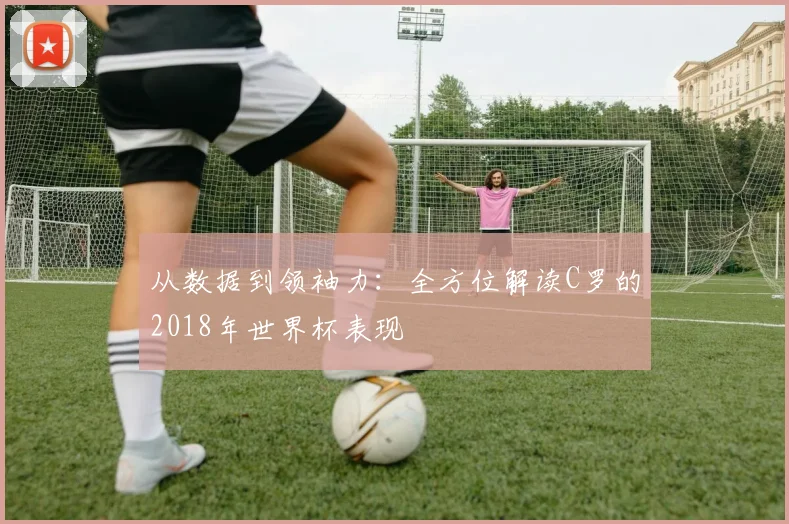 从数据到领袖力:全方位解读C罗的2018年世界杯表现