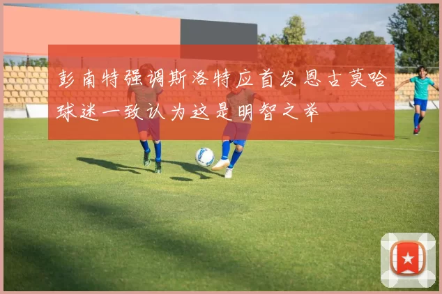 彭南特强调斯洛特应首发恩古莫哈球迷一致认为这是明智之举
