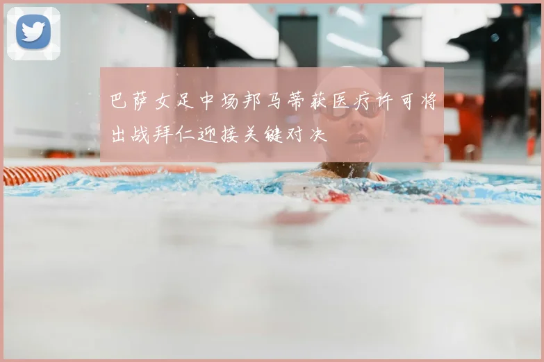 巴萨女足中场邦马蒂获医疗许可将出战拜仁迎接关键对决