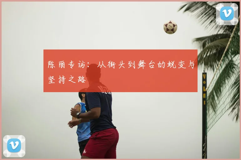 陈丽专访:从街头到舞台的蜕变与坚持之路