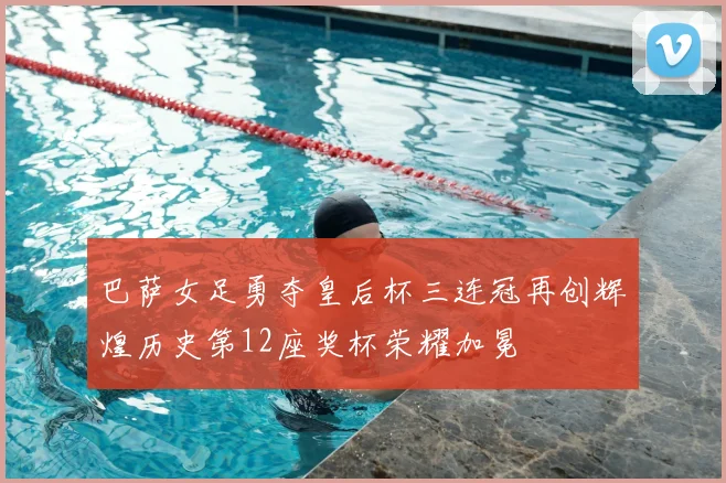 巴萨女足勇夺皇后杯三连冠再创辉煌历史第12座奖杯荣耀加冕