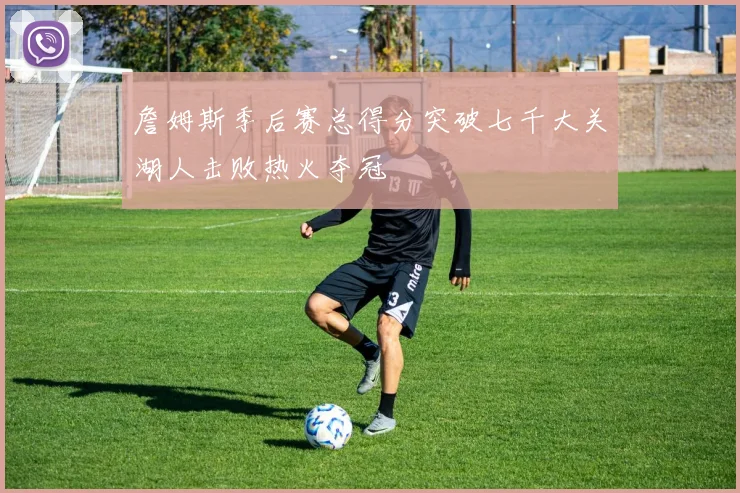詹姆斯季后赛总得分突破七千大关湖人击败热火夺冠
