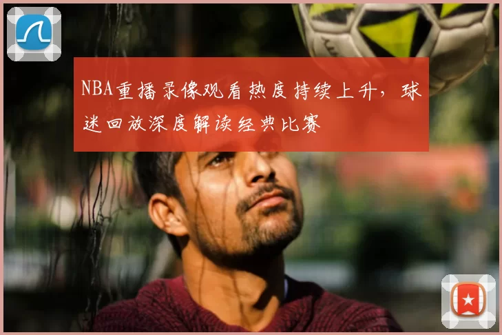 NBA重播录像观看热度持续上升，球迷回放深度解读经典比赛