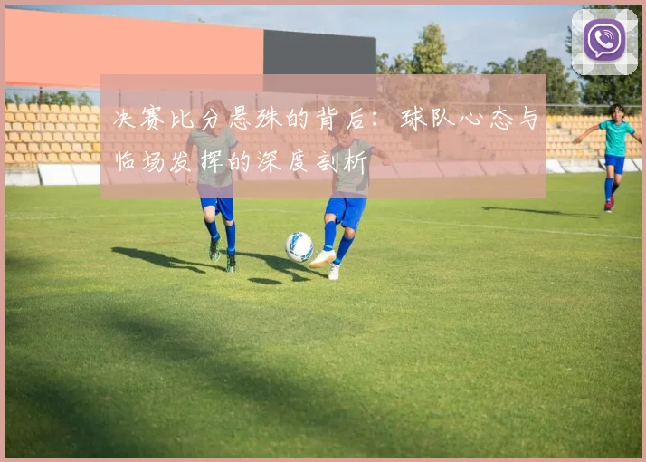 决赛比分悬殊的背后:球队心态与临场发挥的深度剖析