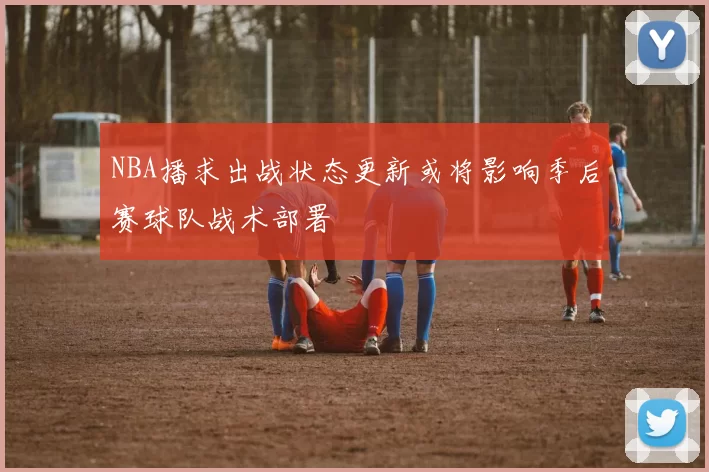 NBA播求出战状态更新或将影响季后赛球队战术部署